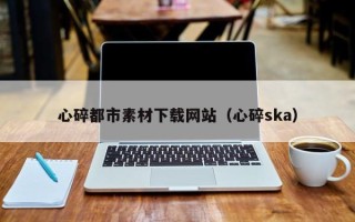 和县心碎都市素材下载网站（心碎ska）